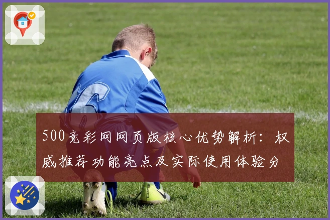 500竞彩网网页版核心优势解析：权威推荐功能亮点及实际使用体验分析