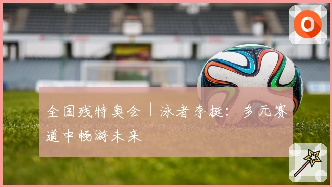 全国残特奥会｜泳者李挺：多元赛道中畅游未来