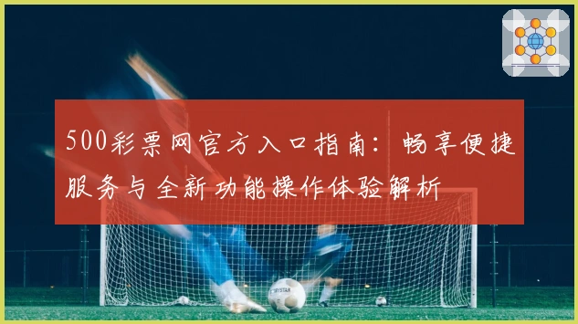 500彩票网官方入口指南：畅享便捷服务与全新功能操作体验解析