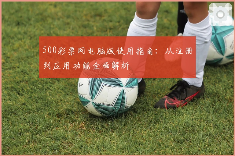 500彩票网电脑版使用指南：从注册到应用功能全面解析