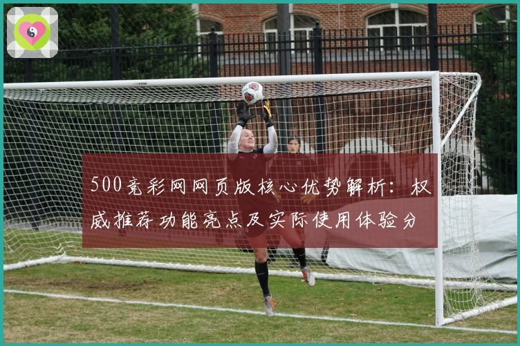 500竞彩网网页版核心优势解析：权威推荐功能亮点及实际使用体验分析