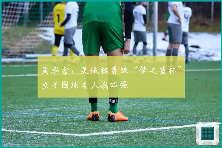 周泓余、吴依铭晋级“梦之蓝杯”女子围棋名人战四强