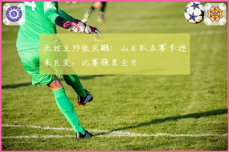 北控主帅张庆鹏：山东队本赛季迎来巨变，比赛强度全开