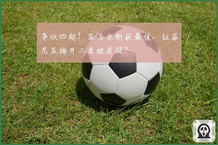 争议四起！亚马尔斩获最佳，拉菲尼亚梅开二度被质疑？