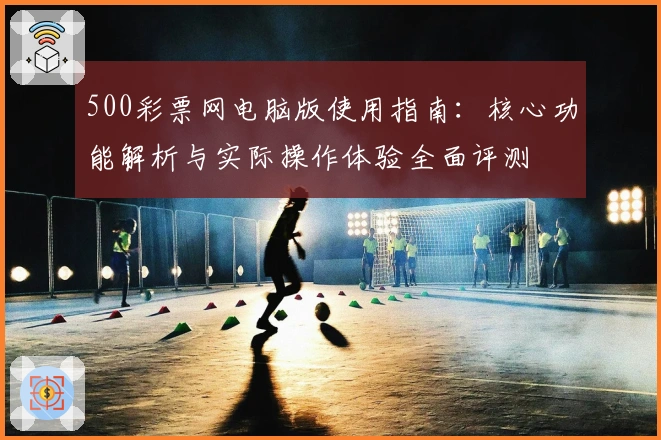 500彩票网电脑版使用指南：核心功能解析与实际操作体验全面评测