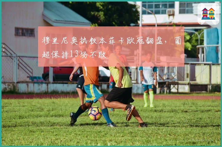 穆里尼奥执教本菲卡欧冠翻盘，葡超保持13场不败