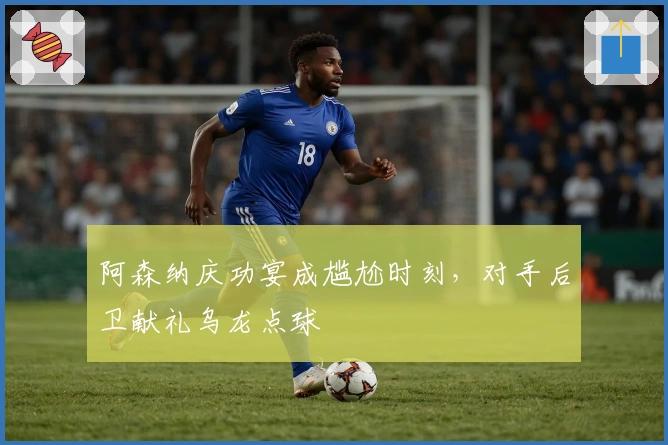 阿森纳庆功宴成尴尬时刻，对手后卫献礼乌龙点球