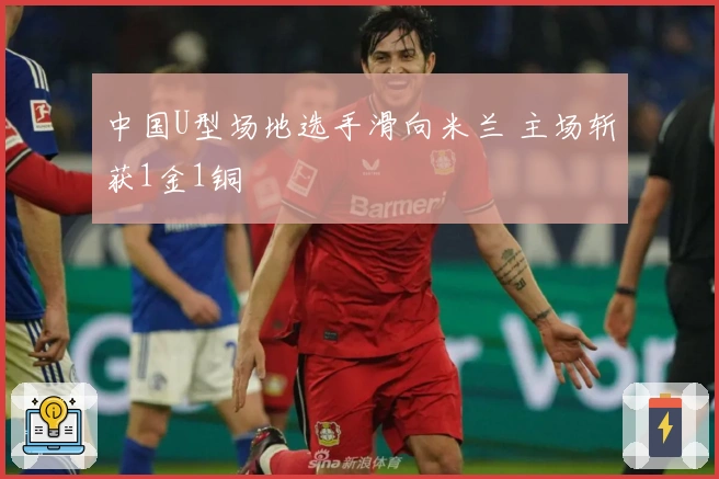 中国U型场地选手滑向米兰 主场斩获1金1铜
