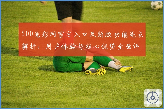 500竞彩网官方入口及新版功能亮点解析，用户体验与核心优势全面评测