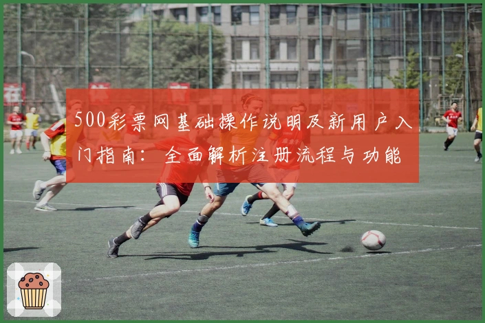 500彩票网基础操作说明及新用户入门指南：全面解析注册流程与功能亮点