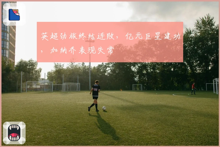 英超劲旅终结连败，亿元巨星建功，加纳乔表现失常